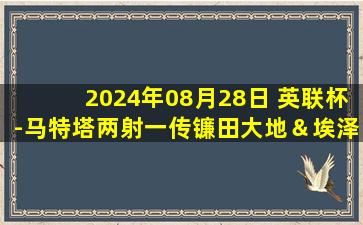 2024年08月28日 英联杯-马特塔两射一传镰田大地＆埃泽传射 水晶宫4-0诺维奇